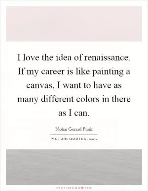 I love the idea of renaissance. If my career is like painting a canvas, I want to have as many different colors in there as I can Picture Quote #1
