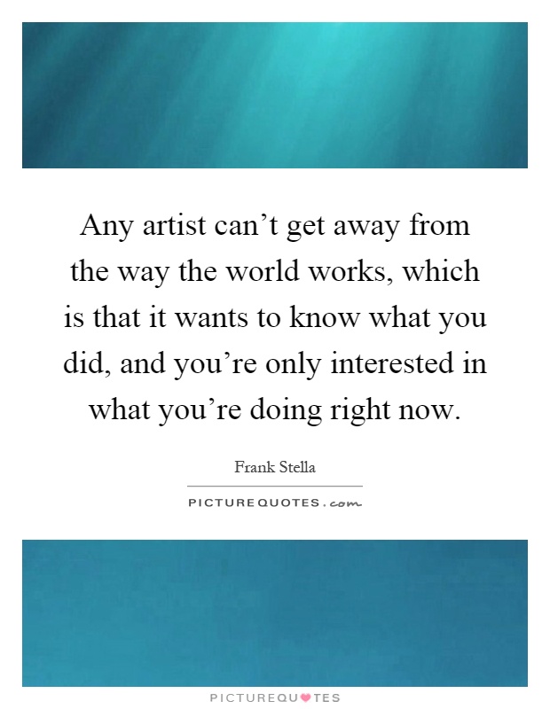Any artist can't get away from the way the world works, which is that it wants to know what you did, and you're only interested in what you're doing right now Picture Quote #1