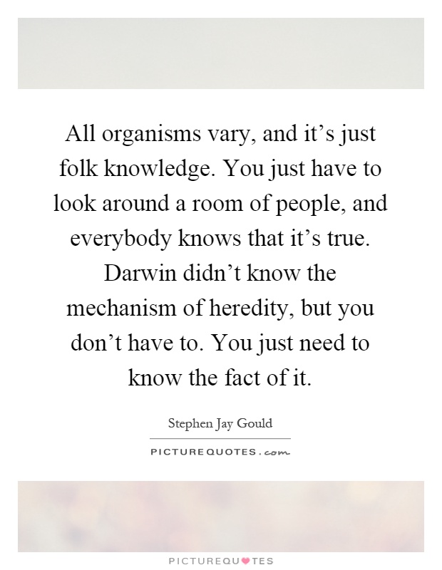 All organisms vary, and it's just folk knowledge. You just have to look around a room of people, and everybody knows that it's true. Darwin didn't know the mechanism of heredity, but you don't have to. You just need to know the fact of it Picture Quote #1