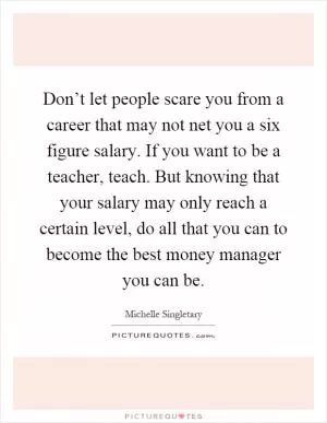 Don’t let people scare you from a career that may not net you a six figure salary. If you want to be a teacher, teach. But knowing that your salary may only reach a certain level, do all that you can to become the best money manager you can be Picture Quote #1