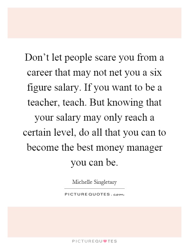 Don't let people scare you from a career that may not net you a six figure salary. If you want to be a teacher, teach. But knowing that your salary may only reach a certain level, do all that you can to become the best money manager you can be Picture Quote #1