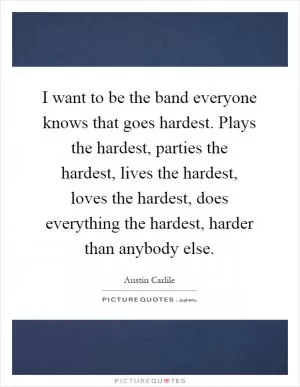 I want to be the band everyone knows that goes hardest. Plays the hardest, parties the hardest, lives the hardest, loves the hardest, does everything the hardest, harder than anybody else Picture Quote #1