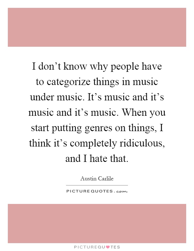 I don't know why people have to categorize things in music under music. It's music and it's music and it's music. When you start putting genres on things, I think it's completely ridiculous, and I hate that Picture Quote #1