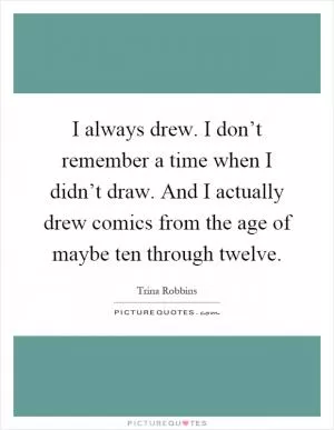 I always drew. I don’t remember a time when I didn’t draw. And I actually drew comics from the age of maybe ten through twelve Picture Quote #1