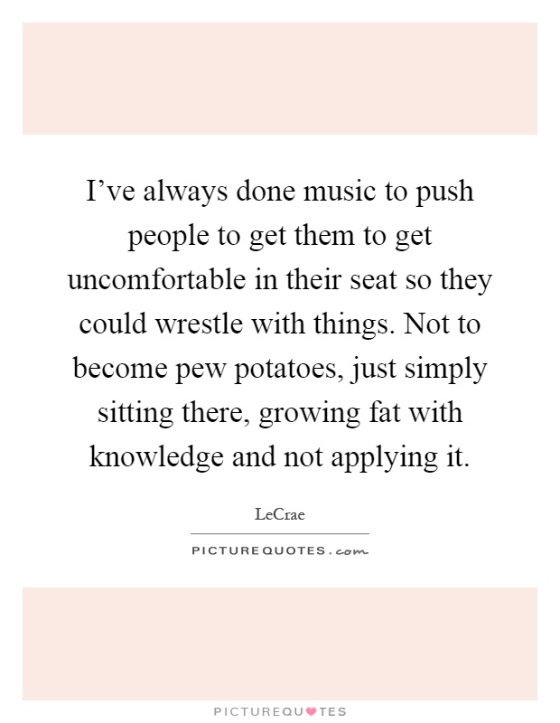 I've always done music to push people to get them to get uncomfortable in their seat so they could wrestle with things. Not to become pew potatoes, just simply sitting there, growing fat with knowledge and not applying it Picture Quote #1
