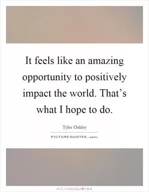 It feels like an amazing opportunity to positively impact the world. That’s what I hope to do Picture Quote #1