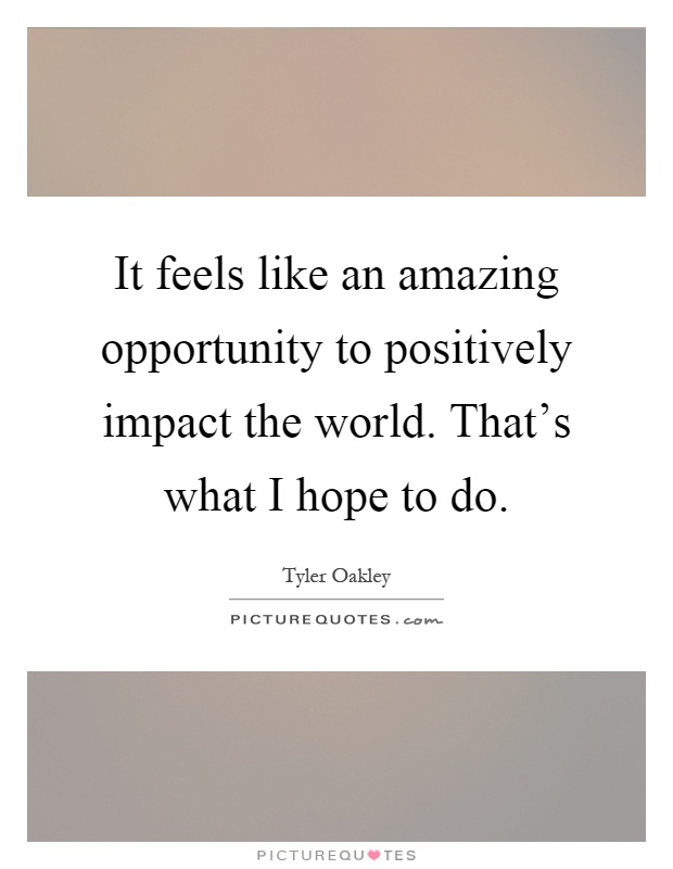 It feels like an amazing opportunity to positively impact the world. That's what I hope to do Picture Quote #1