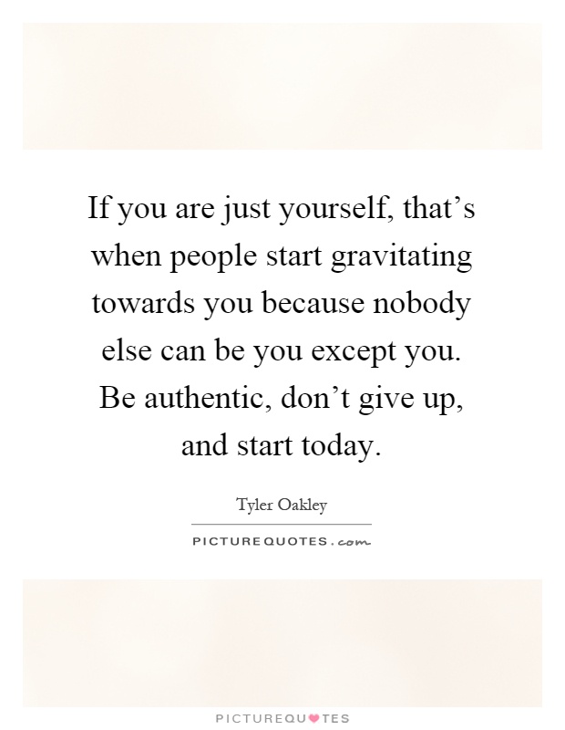 If you are just yourself, that's when people start gravitating towards you because nobody else can be you except you. Be authentic, don't give up, and start today Picture Quote #1