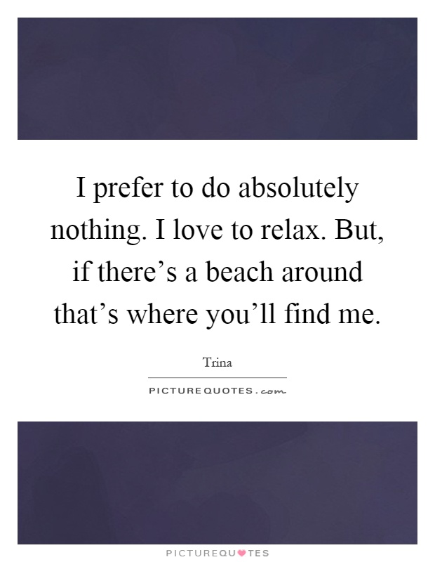 I prefer to do absolutely nothing. I love to relax. But, if there's a beach around that's where you'll find me Picture Quote #1