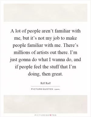 A lot of people aren’t familiar with me, but it’s not my job to make people familiar with me. There’s millions of artists out there. I’m just gonna do what I wanna do, and if people feel the stuff that I’m doing, then great Picture Quote #1