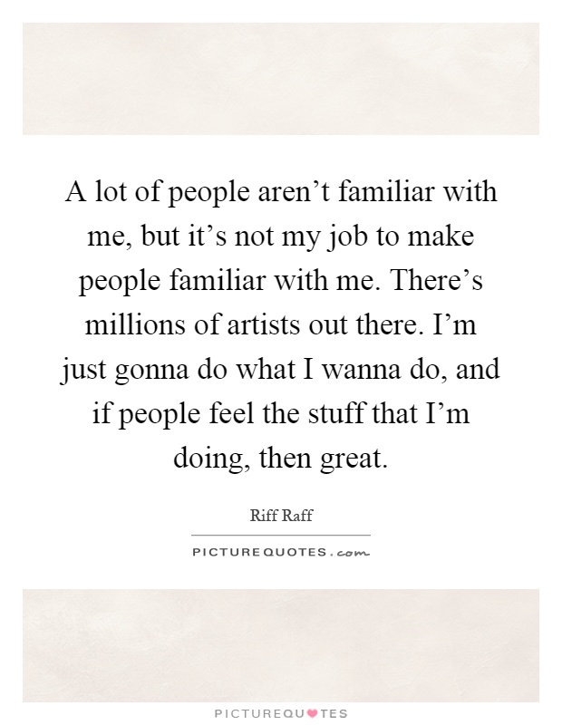 A lot of people aren't familiar with me, but it's not my job to make people familiar with me. There's millions of artists out there. I'm just gonna do what I wanna do, and if people feel the stuff that I'm doing, then great Picture Quote #1
