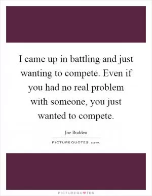 I came up in battling and just wanting to compete. Even if you had no real problem with someone, you just wanted to compete Picture Quote #1