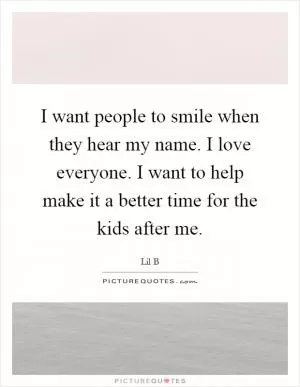 I want people to smile when they hear my name. I love everyone. I want to help make it a better time for the kids after me Picture Quote #1