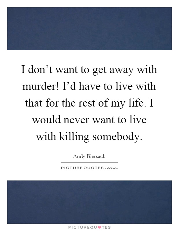 I don't want to get away with murder! I'd have to live with that for the rest of my life. I would never want to live with killing somebody Picture Quote #1