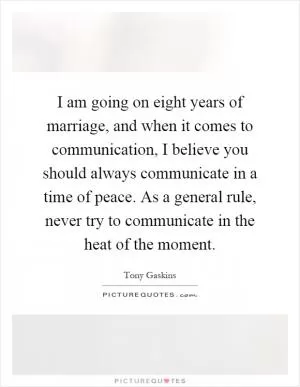 I am going on eight years of marriage, and when it comes to communication, I believe you should always communicate in a time of peace. As a general rule, never try to communicate in the heat of the moment Picture Quote #1