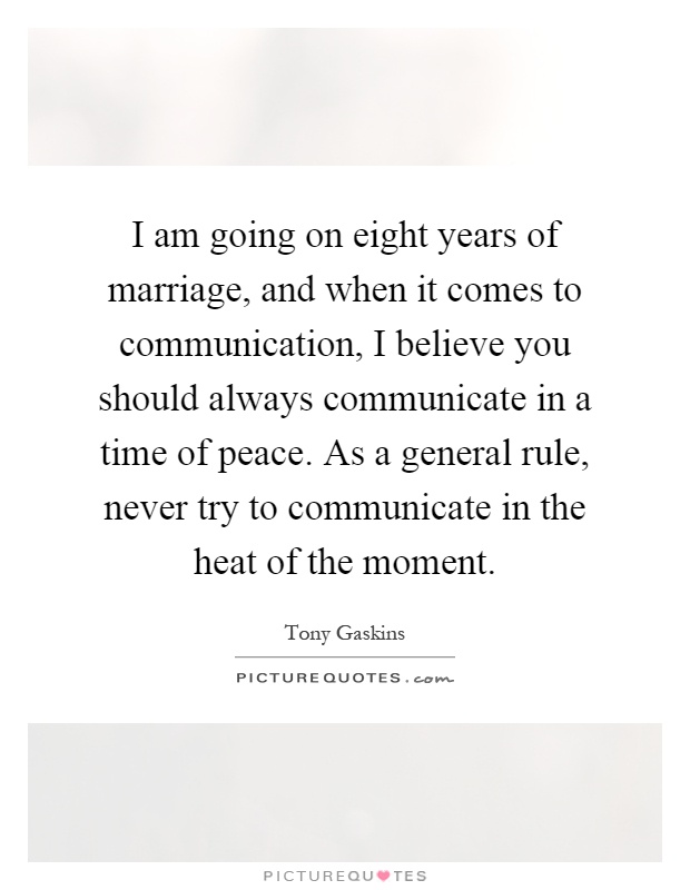 I am going on eight years of marriage, and when it comes to communication, I believe you should always communicate in a time of peace. As a general rule, never try to communicate in the heat of the moment Picture Quote #1