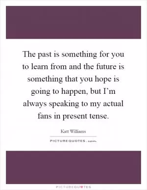 The past is something for you to learn from and the future is something that you hope is going to happen, but I’m always speaking to my actual fans in present tense Picture Quote #1