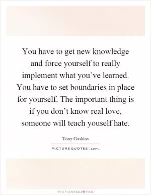 You have to get new knowledge and force yourself to really implement what you’ve learned. You have to set boundaries in place for yourself. The important thing is if you don’t know real love, someone will teach youself hate Picture Quote #1