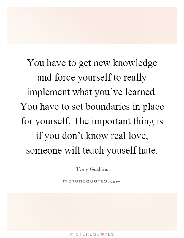 You have to get new knowledge and force yourself to really implement what you've learned. You have to set boundaries in place for yourself. The important thing is if you don't know real love, someone will teach youself hate Picture Quote #1