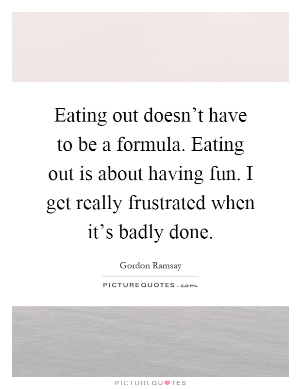 Eating out doesn't have to be a formula. Eating out is about having fun. I get really frustrated when it's badly done Picture Quote #1
