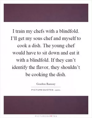 I train my chefs with a blindfold. I’ll get my sous chef and myself to cook a dish. The young chef would have to sit down and eat it with a blindfold. If they can’t identify the flavor, they shouldn’t be cooking the dish Picture Quote #1