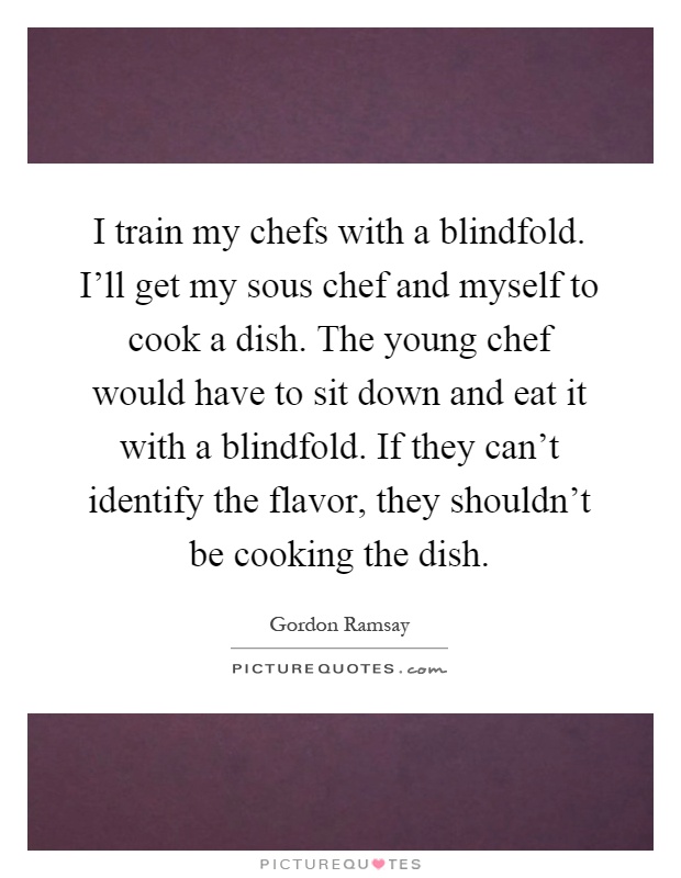 I train my chefs with a blindfold. I'll get my sous chef and myself to cook a dish. The young chef would have to sit down and eat it with a blindfold. If they can't identify the flavor, they shouldn't be cooking the dish Picture Quote #1