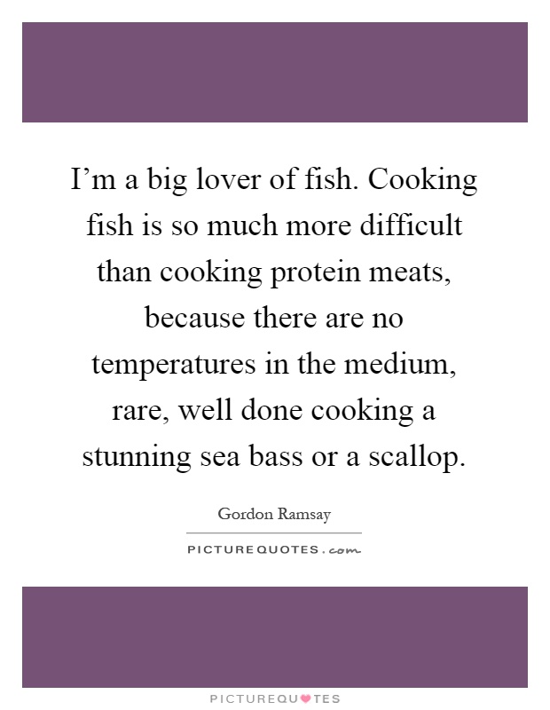 I'm a big lover of fish. Cooking fish is so much more difficult than cooking protein meats, because there are no temperatures in the medium, rare, well done cooking a stunning sea bass or a scallop Picture Quote #1