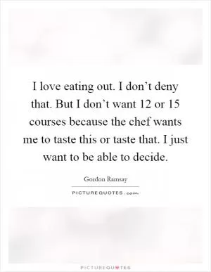 I love eating out. I don’t deny that. But I don’t want 12 or 15 courses because the chef wants me to taste this or taste that. I just want to be able to decide Picture Quote #1