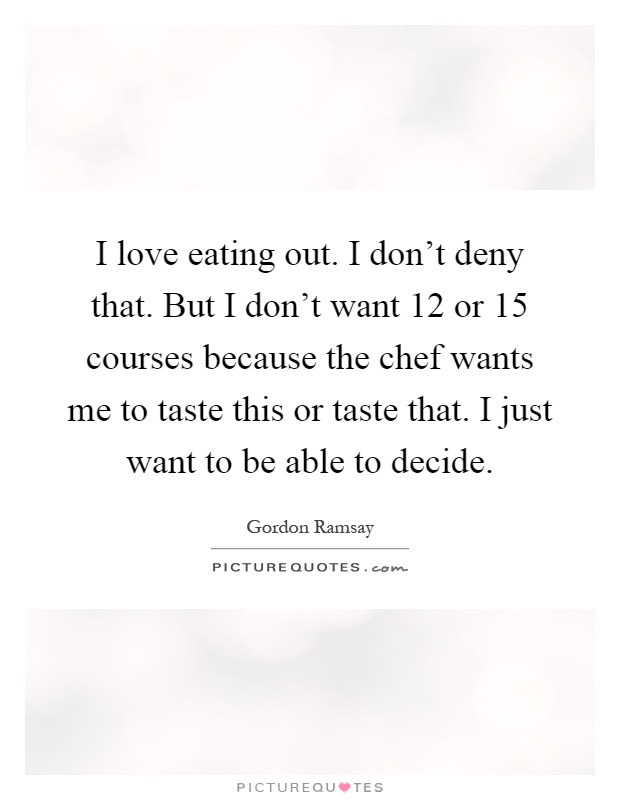 I love eating out. I don't deny that. But I don't want 12 or 15 courses because the chef wants me to taste this or taste that. I just want to be able to decide Picture Quote #1