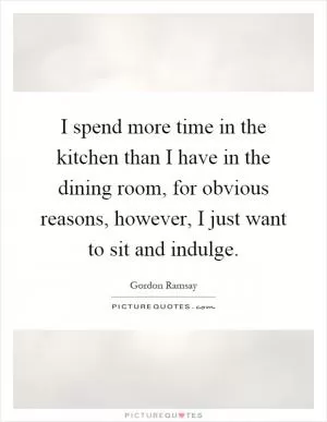 I spend more time in the kitchen than I have in the dining room, for obvious reasons, however, I just want to sit and indulge Picture Quote #1