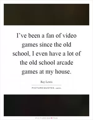 I’ve been a fan of video games since the old school, I even have a lot of the old school arcade games at my house Picture Quote #1