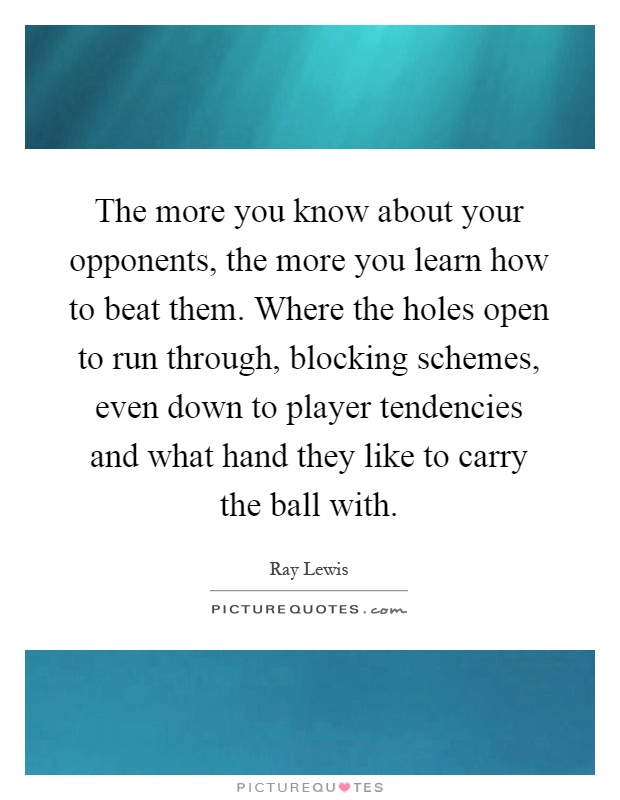 The more you know about your opponents, the more you learn how to beat them. Where the holes open to run through, blocking schemes, even down to player tendencies and what hand they like to carry the ball with Picture Quote #1