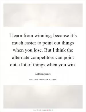 I learn from winning, because it’s much easier to point out things when you lose. But I think the alternate competitors can point out a lot of things when you win Picture Quote #1