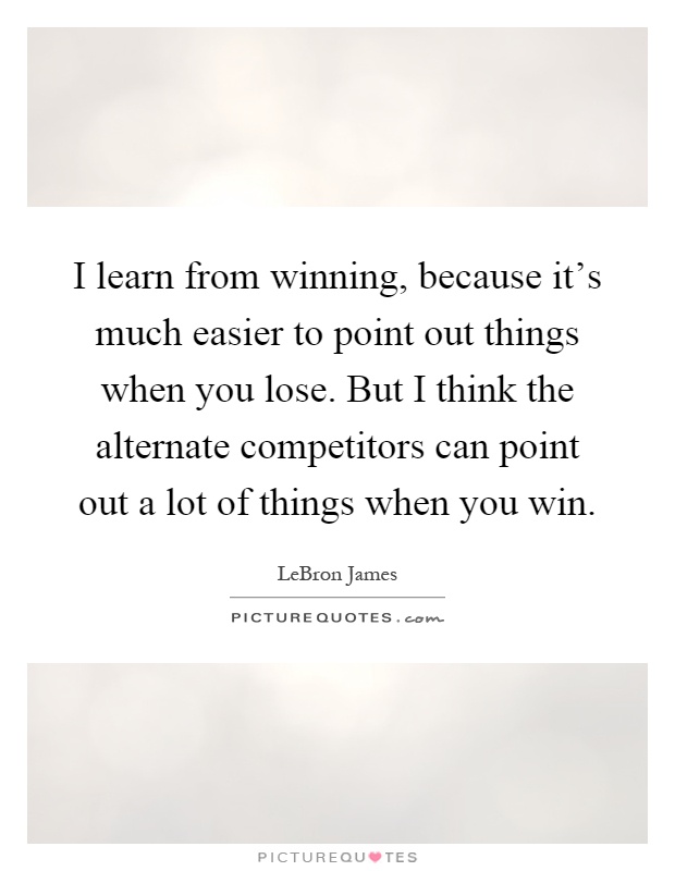 I learn from winning, because it's much easier to point out things when you lose. But I think the alternate competitors can point out a lot of things when you win Picture Quote #1