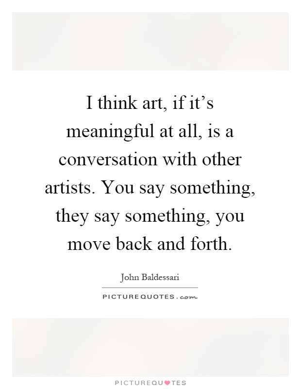 I think art, if it's meaningful at all, is a conversation with other artists. You say something, they say something, you move back and forth Picture Quote #1
