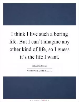 I think I live such a boring life. But I can’t imagine any other kind of life, so I guess it’s the life I want Picture Quote #1