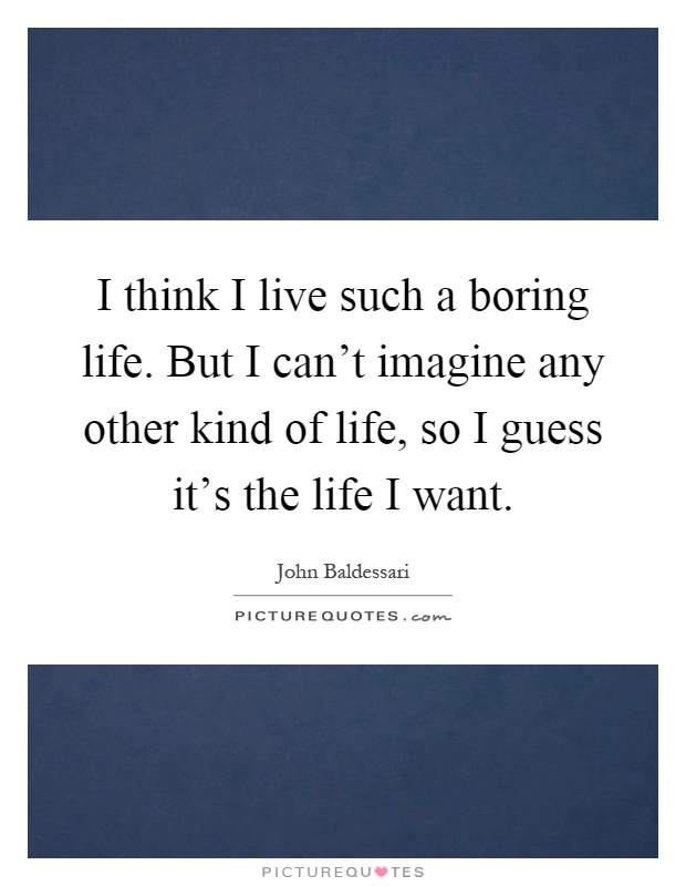 I think I live such a boring life. But I can't imagine any other kind of life, so I guess it's the life I want Picture Quote #1