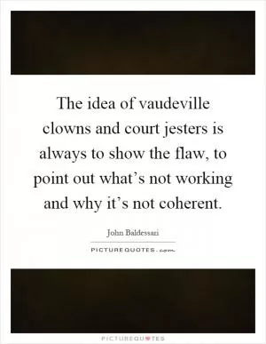 The idea of vaudeville clowns and court jesters is always to show the flaw, to point out what’s not working and why it’s not coherent Picture Quote #1