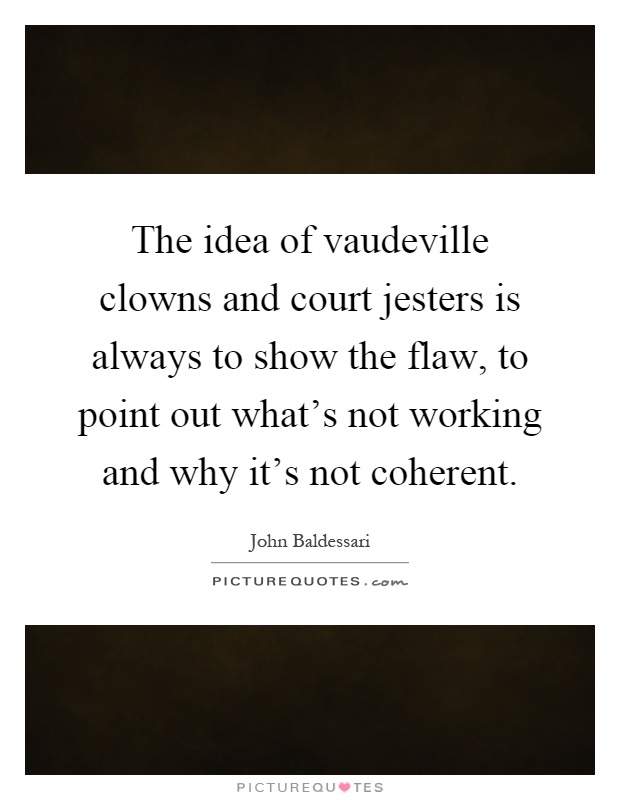 The idea of vaudeville clowns and court jesters is always to show the flaw, to point out what's not working and why it's not coherent Picture Quote #1