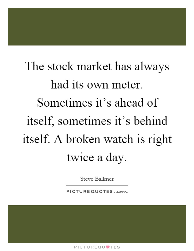 The stock market has always had its own meter. Sometimes it's ahead of itself, sometimes it's behind itself. A broken watch is right twice a day Picture Quote #1