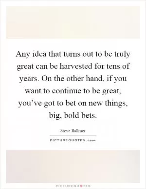 Any idea that turns out to be truly great can be harvested for tens of years. On the other hand, if you want to continue to be great, you’ve got to bet on new things, big, bold bets Picture Quote #1
