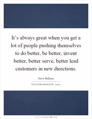 It’s always great when you get a lot of people pushing themselves to do better, be better, invent better, better serve, better lead customers in new directions Picture Quote #1
