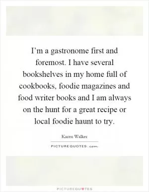 I’m a gastronome first and foremost. I have several bookshelves in my home full of cookbooks, foodie magazines and food writer books and I am always on the hunt for a great recipe or local foodie haunt to try Picture Quote #1