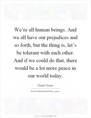 We’re all human beings. And we all have our prejudices and so forth, but the thing is, let’s be tolerant with each other. And if we could do that, there would be a lot more peace in our world today Picture Quote #1