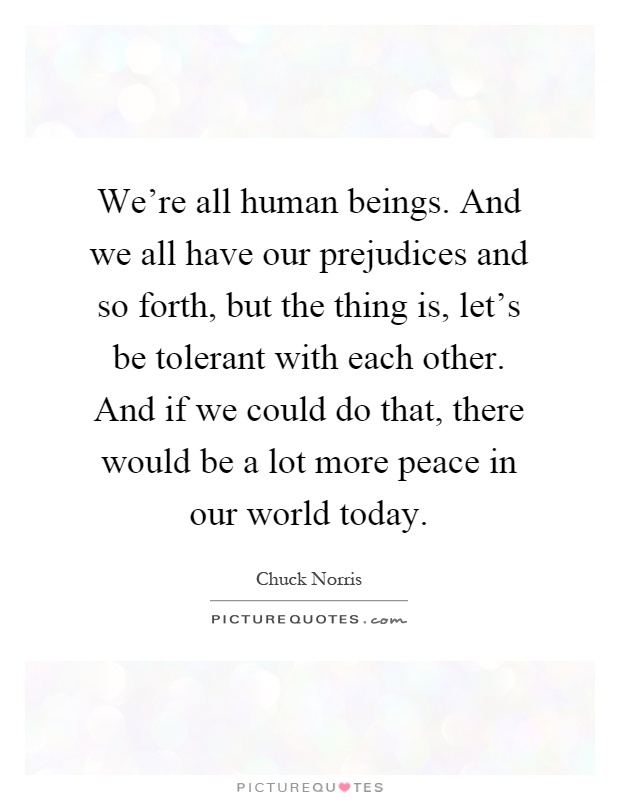 We're all human beings. And we all have our prejudices and so forth, but the thing is, let's be tolerant with each other. And if we could do that, there would be a lot more peace in our world today Picture Quote #1