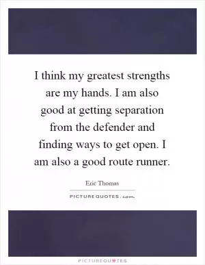 I think my greatest strengths are my hands. I am also good at getting separation from the defender and finding ways to get open. I am also a good route runner Picture Quote #1