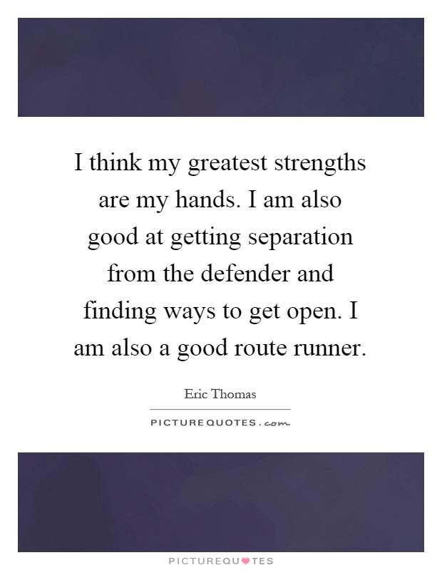 I think my greatest strengths are my hands. I am also good at getting separation from the defender and finding ways to get open. I am also a good route runner Picture Quote #1