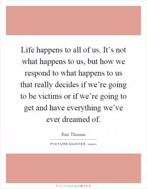 Life happens to all of us. It’s not what happens to us, but how we respond to what happens to us that really decides if we’re going to be victims or if we’re going to get and have everything we’ve ever dreamed of Picture Quote #1