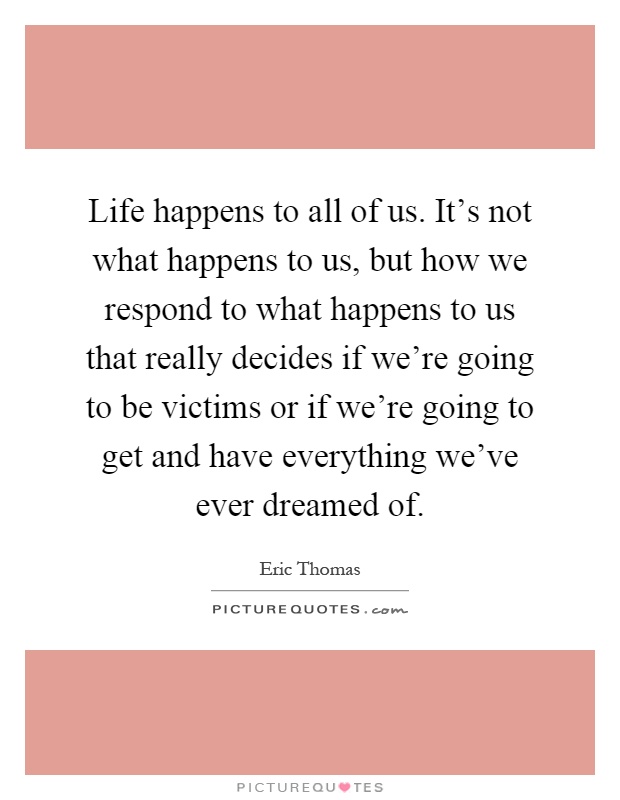 Life happens to all of us. It's not what happens to us, but how we respond to what happens to us that really decides if we're going to be victims or if we're going to get and have everything we've ever dreamed of Picture Quote #1
