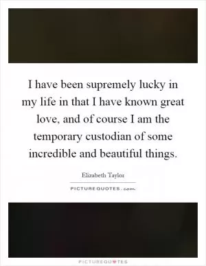 I have been supremely lucky in my life in that I have known great love, and of course I am the temporary custodian of some incredible and beautiful things Picture Quote #1